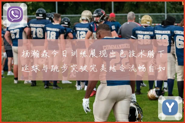 杨瀚森今日训练展现出色技术胯下运球与跳步突破完美结合流畅自如