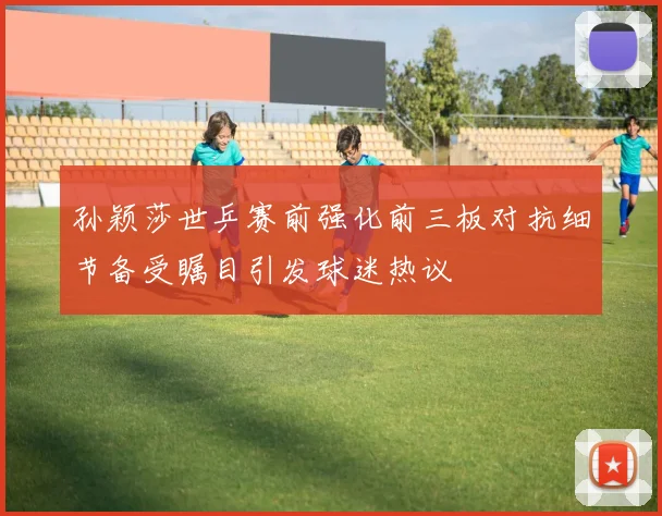 孙颖莎世乒赛前强化前三板对抗细节备受瞩目引发球迷热议