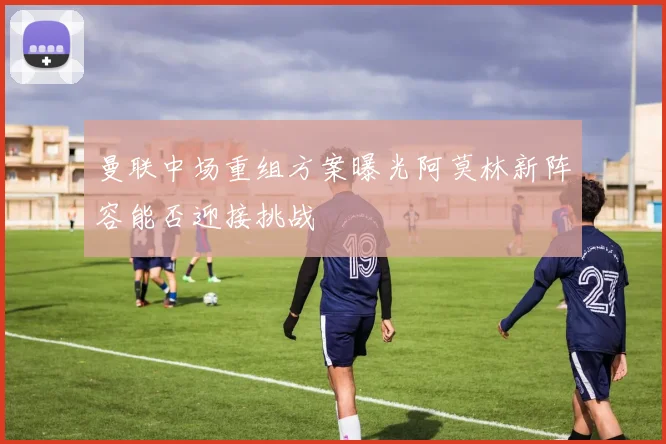 曼联中场重组方案曝光阿莫林新阵容能否迎接挑战