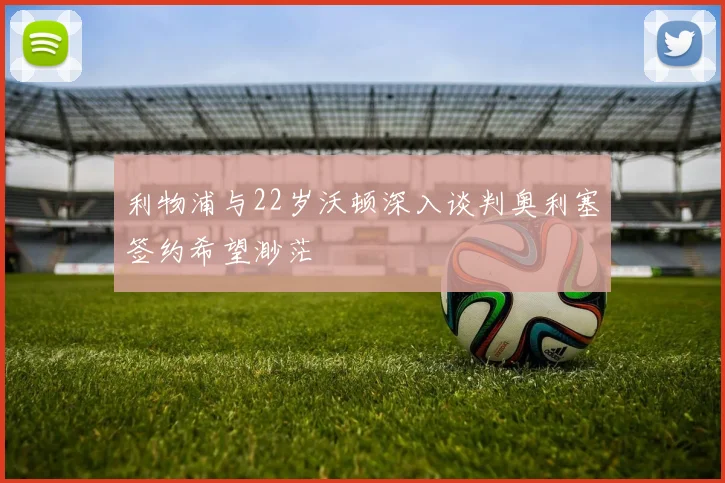 利物浦与22岁沃顿深入谈判奥利塞签约希望渺茫