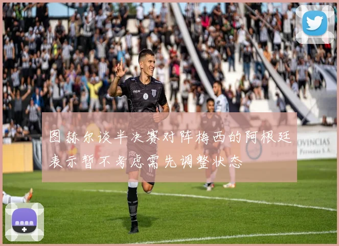 图赫尔谈半决赛对阵梅西的阿根廷表示暂不考虑需先调整状态