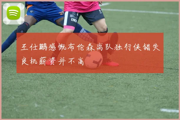 王仕鹏感慨布伦森离队独行侠错失良机薪资并不高