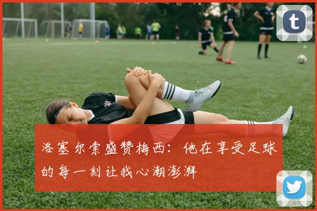 洛塞尔索盛赞梅西：他在享受足球的每一刻让我心潮澎湃