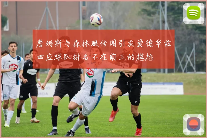 詹姆斯与森林狼传闻引发爱德华兹回应球队排名不在前三的尴尬