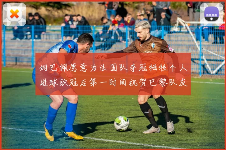 姆巴佩愿意为法国队夺冠牺牲个人进球欧冠后第一时间祝贺巴黎队友