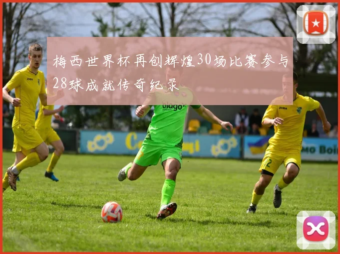 梅西世界杯再创辉煌30场比赛参与28球成就传奇纪录