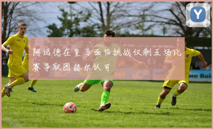 阿诺德在皇马面临挑战仅剩五场比赛争取图赫尔认可