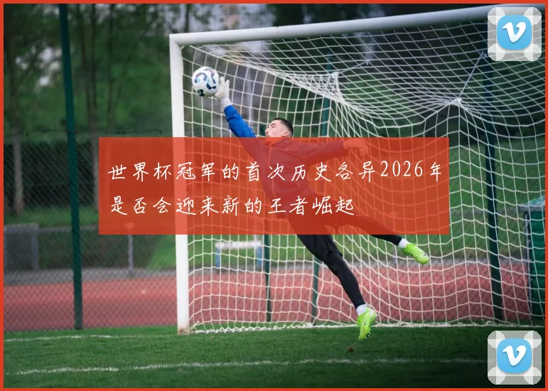 世界杯冠军的首次历史各异2026年是否会迎来新的王者崛起