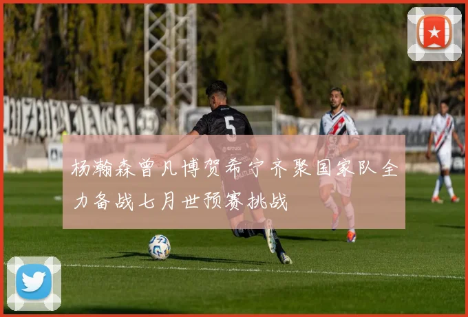 杨瀚森曾凡博贺希宁齐聚国家队全力备战七月世预赛挑战
