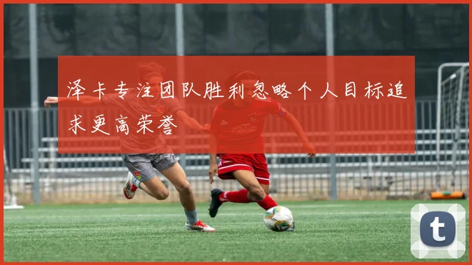 泽卡专注团队胜利忽略个人目标追求更高荣誉
