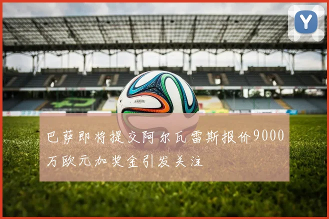 巴萨即将提交阿尔瓦雷斯报价9000万欧元加奖金引发关注