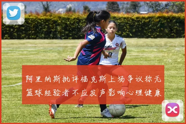 阿里纳斯批评福克斯上场争议称无篮球经验者不应发声影响心理健康