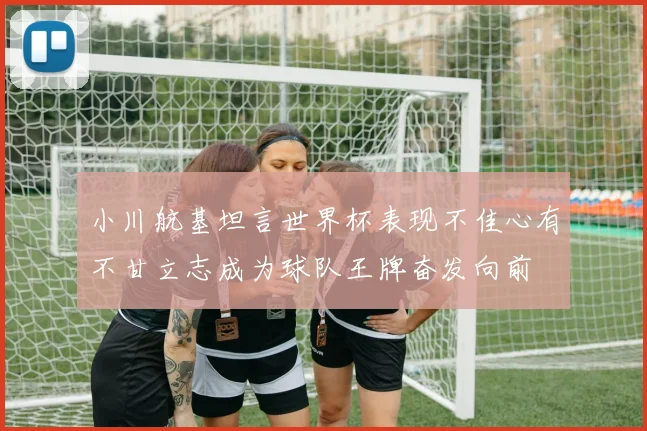 小川航基坦言世界杯表现不佳心有不甘立志成为球队王牌奋发向前