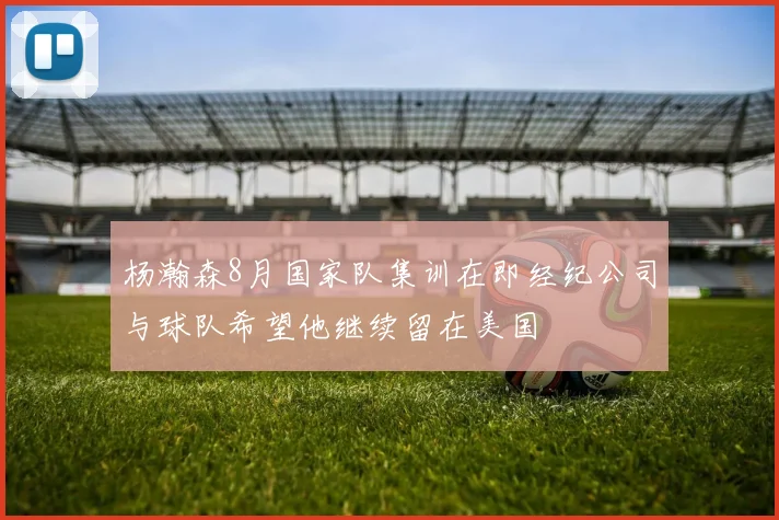 杨瀚森8月国家队集训在即经纪公司与球队希望他继续留在美国