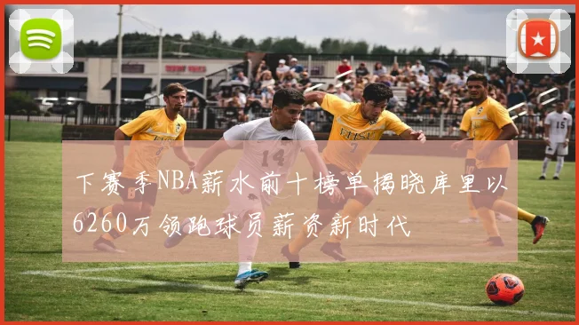下赛季NBA薪水前十榜单揭晓库里以6260万领跑球员薪资新时代