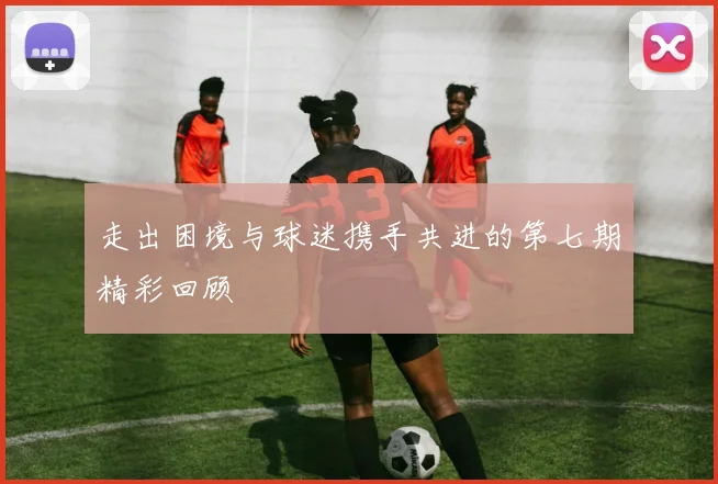 走出困境与球迷携手共进的第七期精彩回顾