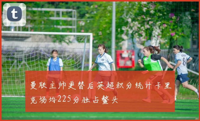 曼联主帅更替后英超积分统计卡里克场均225分独占鳌头