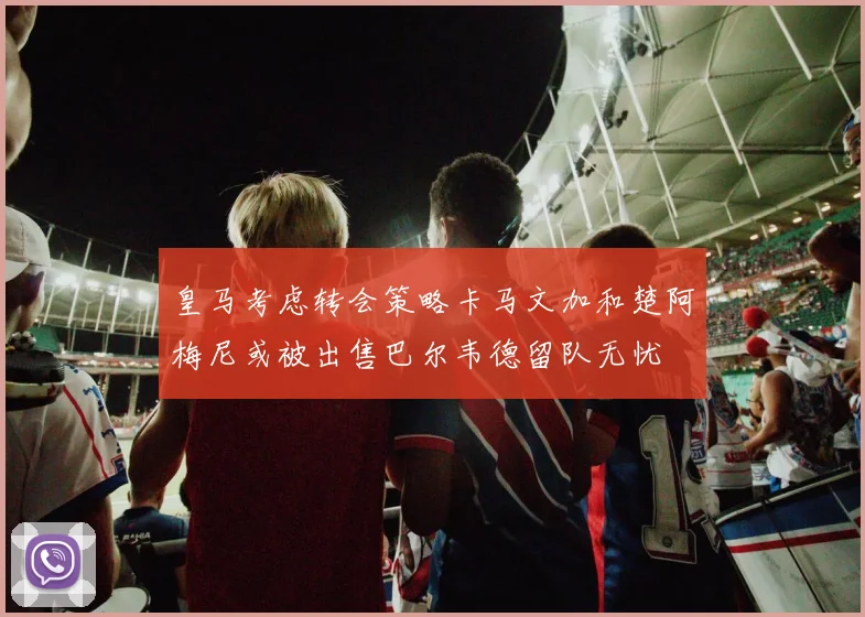 皇马考虑转会策略卡马文加和楚阿梅尼或被出售巴尔韦德留队无忧