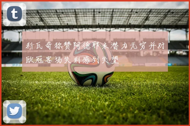 科瓦奇称赞阿德耶米潜力无穷并对欧冠客场失利感到失望