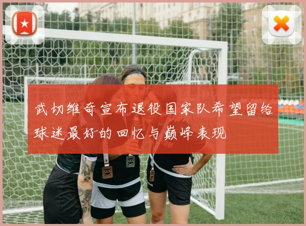 武切维奇宣布退役国家队希望留给球迷最好的回忆与巅峰表现